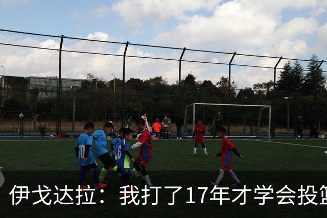 伊戈达拉：我打了17年才学会投篮 没接受过姿势训练全靠自己摸索
